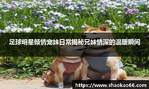 足球明星倾情宠妹日常揭秘兄妹情深的温暖瞬间